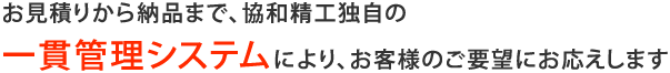 お見積りから納品まで、協和精工独自の一貫管理システムにより、お客様のご要望にお応えします