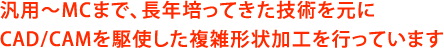 汎用～MCまで、長年培ってきた技術を元にCAD/CAMを駆使した複雑形状加工を行っています