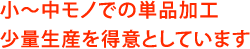 小～中モノでの単品加工、少量生産を得意としています