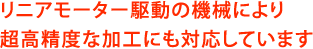 リニアモーター駆動の機械により、超高精度な加工にも対応しています
